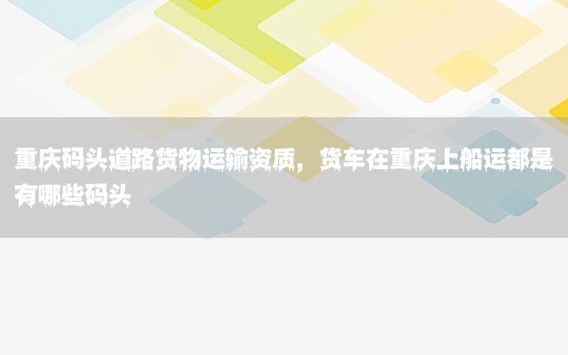 重庆码头道路货物运输资质，货车在重庆上船运都是有哪些码头