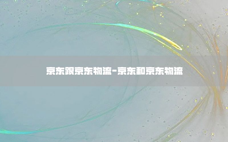 京东跟京东物流-京东和京东物流