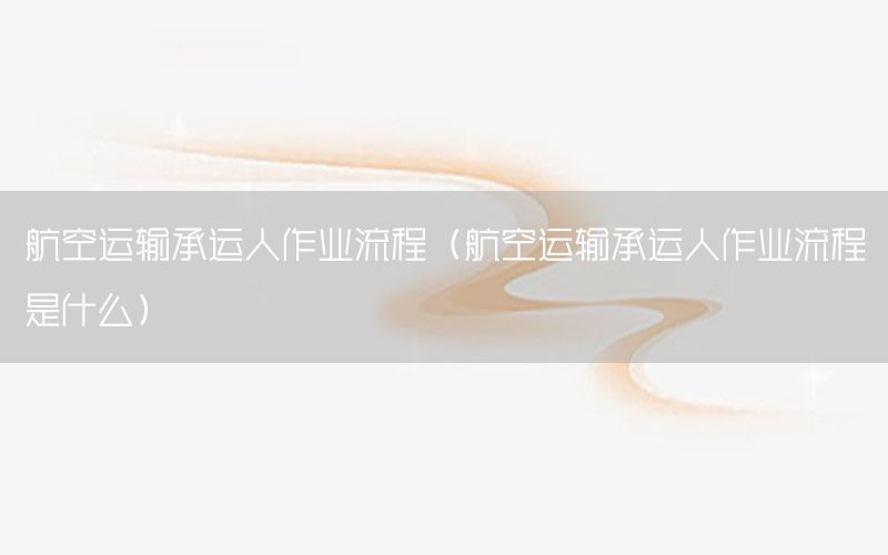 航空运输承运人作业流程（航空运输承运人作业流程是什么）