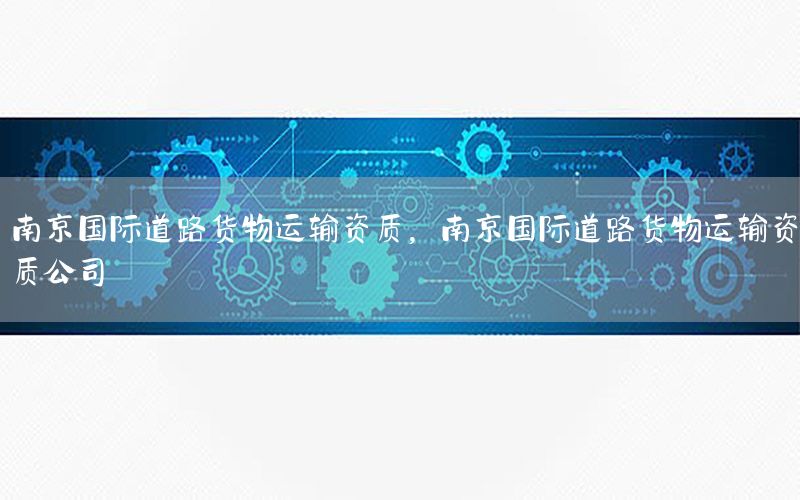 南京国际道路货物运输资质，南京国际道路货物运输资质公司