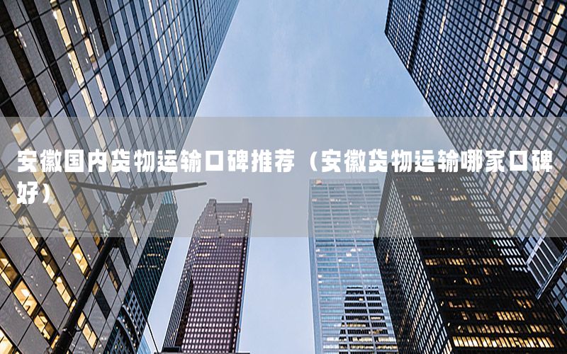 安徽国内货物运输口碑推荐（安徽货物运输哪家口碑好）