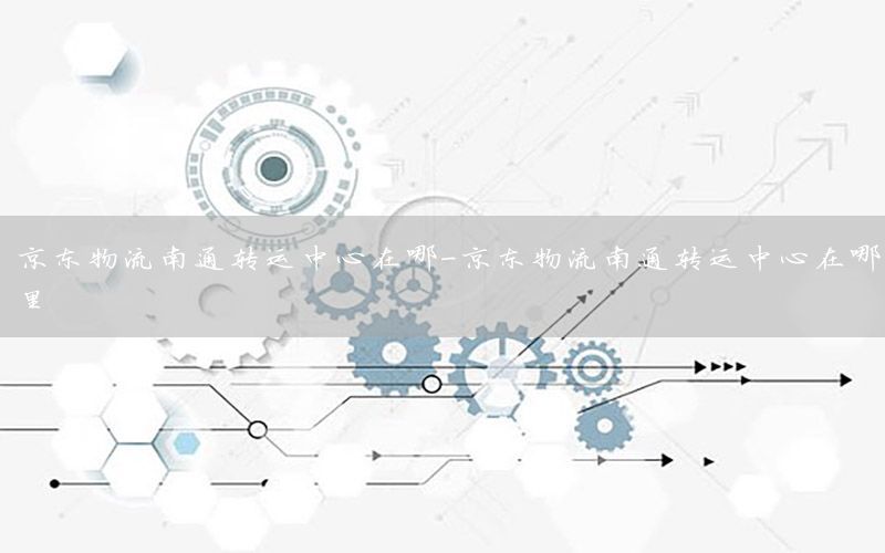 京东物流南通转运中心在哪-京东物流南通转运中心在哪里
