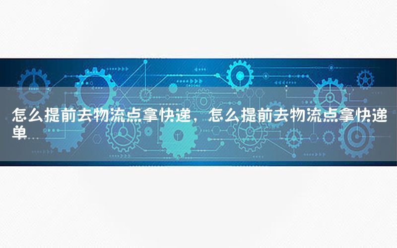 怎么提前去物流点拿快递，怎么提前去物流点拿快递单