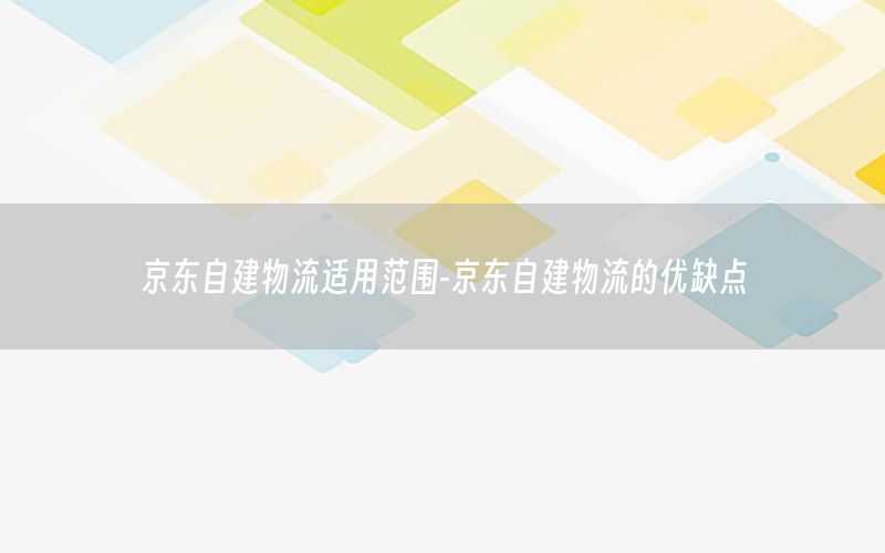 京东自建物流适用范围-京东自建物流的优缺点