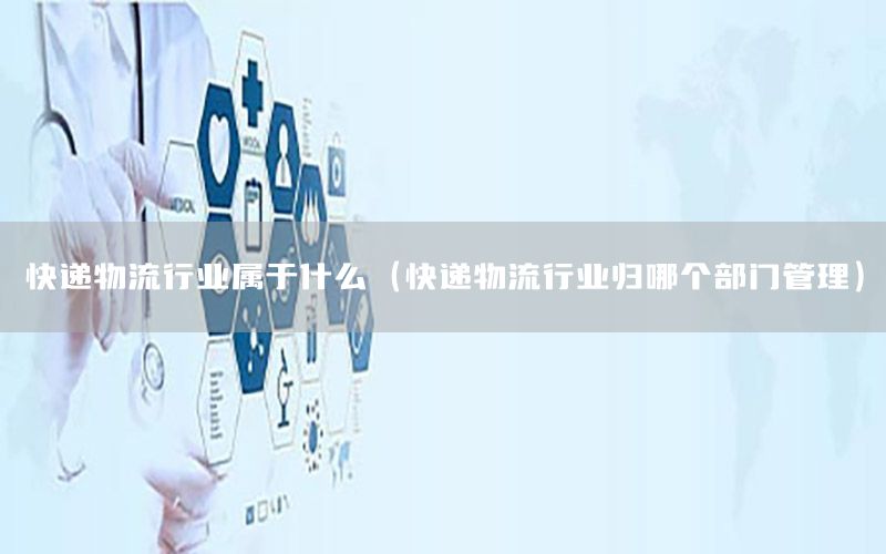 快递物流行业属于什么（快递物流行业归哪个部门管理）