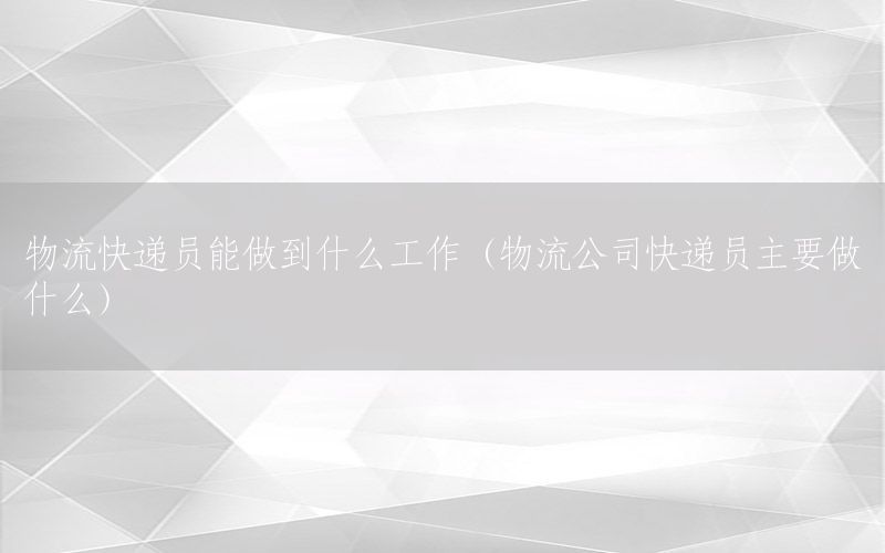 物流快递员能做到什么工作（物流公司快递员主要做什么）