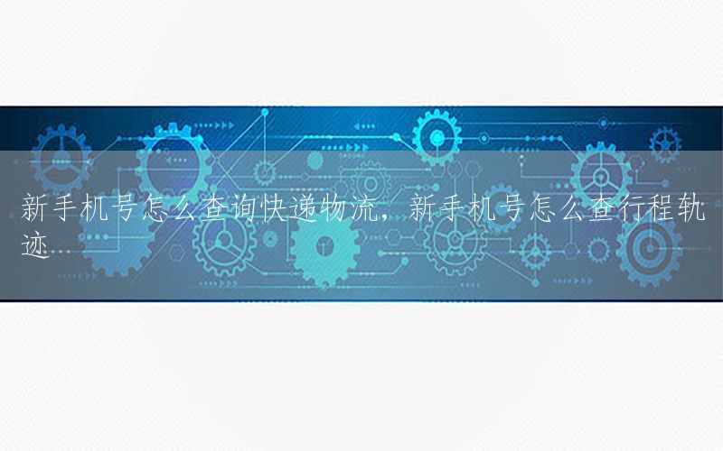 新手机号怎么查询快递物流，新手机号怎么查行程轨迹