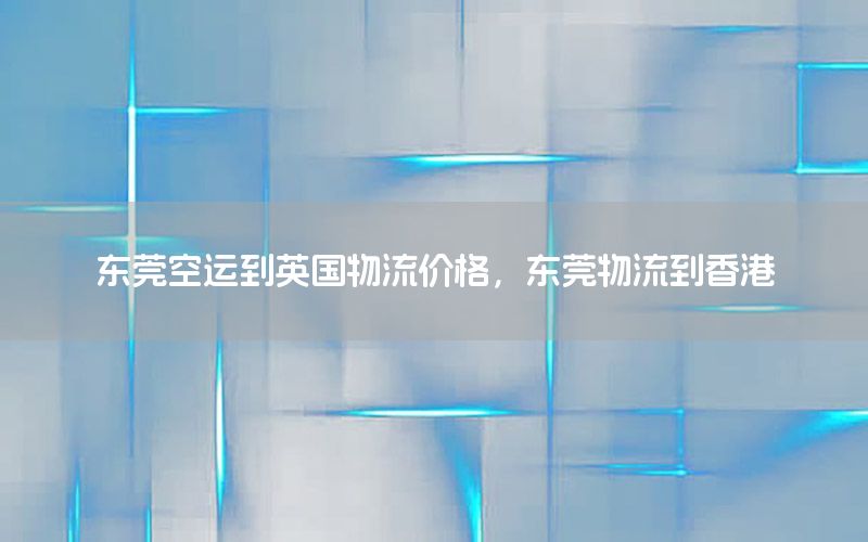 东莞空运到英国物流价格，东莞物流到香港