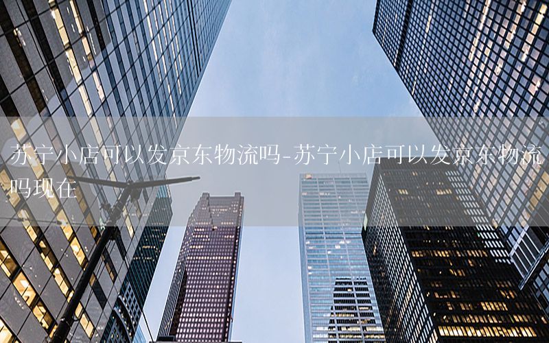 苏宁小店可以发京东物流吗-苏宁小店可以发京东物流吗现在