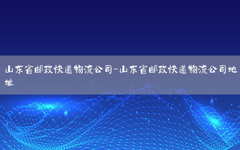 山东省邮政快递物流公司-山东省邮政快递物流公司地址