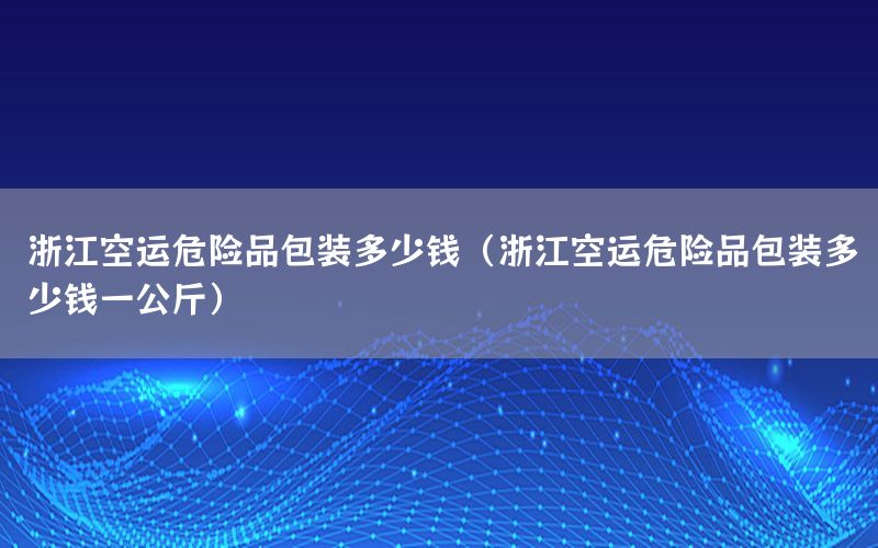 浙江空运危险品包装多少钱（浙江空运危险品包装多少钱一公斤）