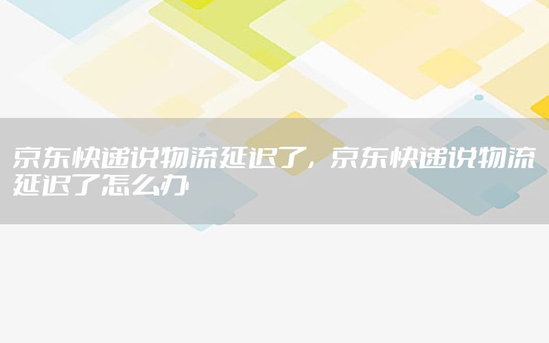 京东快递说物流延迟了，京东快递说物流延迟了怎么办