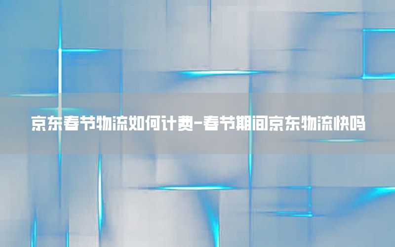 京东春节物流如何计费-春节期间京东物流快吗