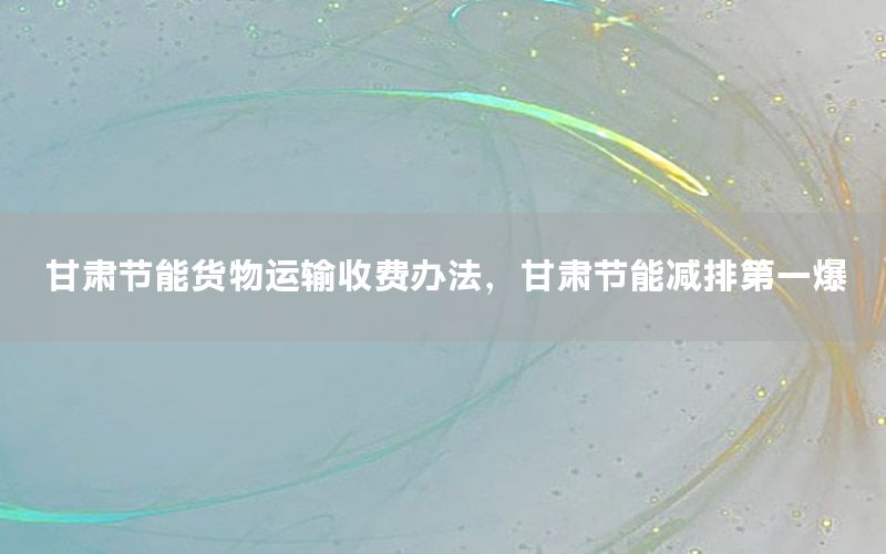 甘肃节能货物运输收费办法，甘肃节能减排第一爆