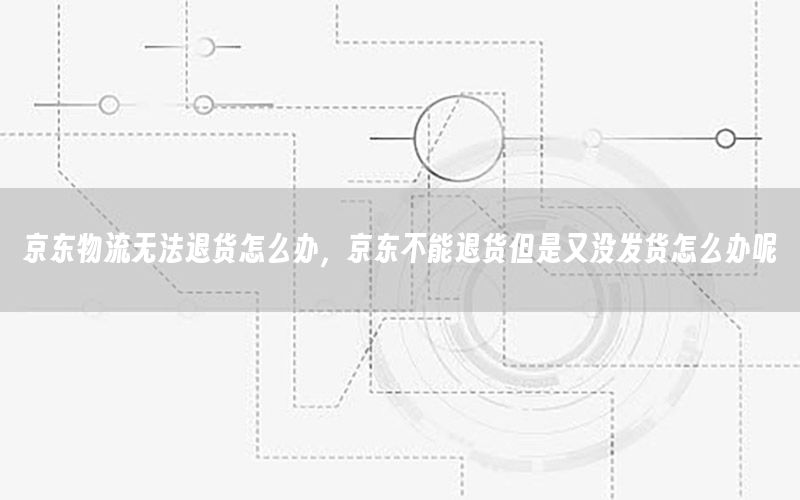 京东物流无法退货怎么办，京东不能退货但是又没发货怎么办呢