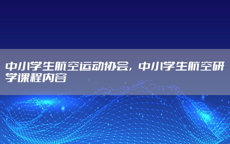 中小学生航空运动协会，中小学生航空研学课程内容