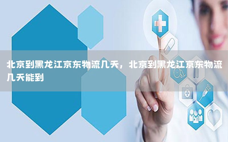 北京到黑龙江京东物流几天，北京到黑龙江京东物流几天能到