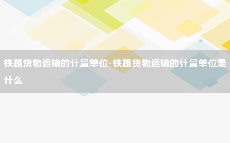 铁路货物运输的计量单位-铁路货物运输的计量单位是什么