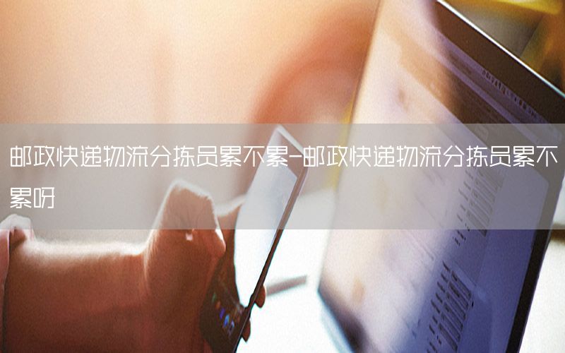 邮政快递物流分拣员累不累-邮政快递物流分拣员累不累呀