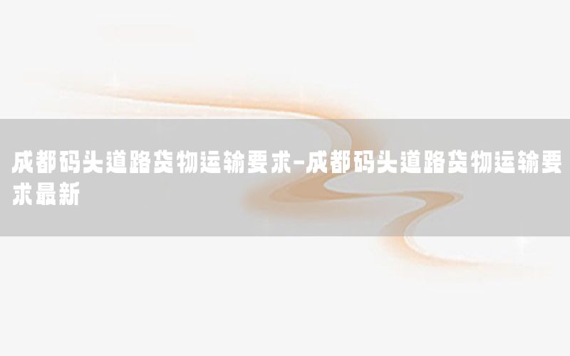 成都码头道路货物运输要求-成都码头道路货物运输要求最新