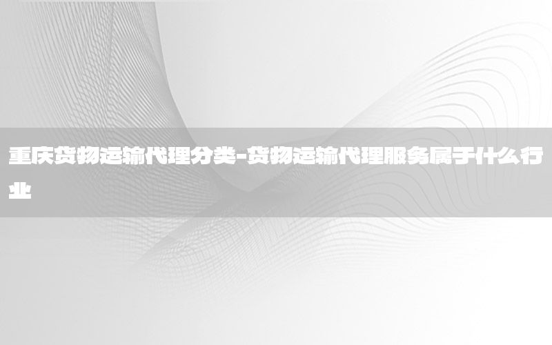重庆货物运输代理分类-货物运输代理服务属于什么行业