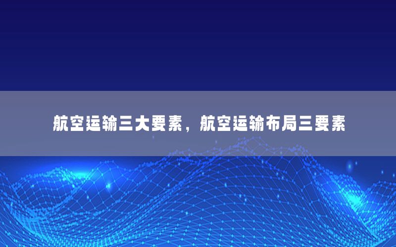 航空运输三大要素，航空运输布局三要素