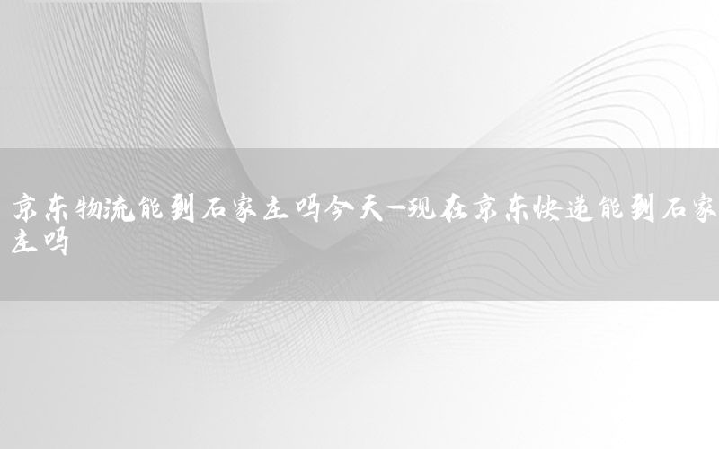 京东物流能到石家庄吗今天-现在京东快递能到石家庄吗