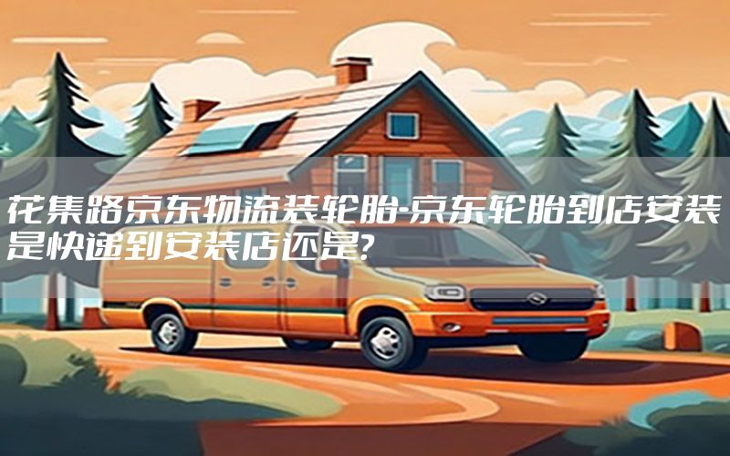 花集路京东物流装轮胎-京东轮胎到店安装是快递到安装店还是?