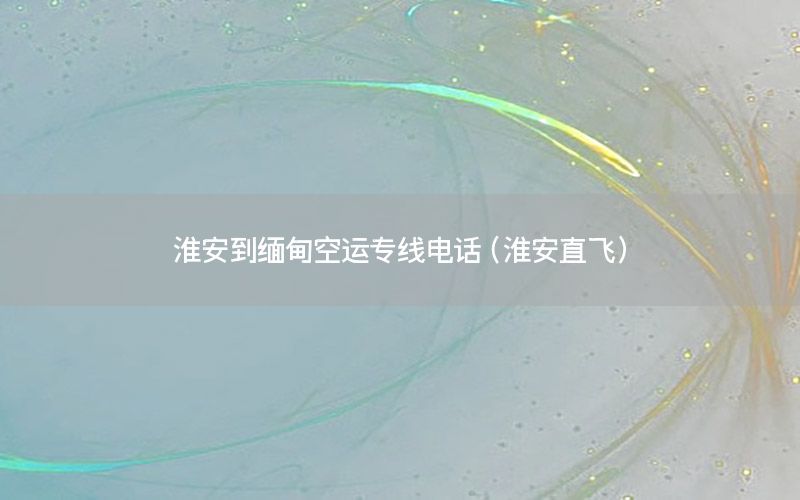 淮安到缅甸空运专线电话（淮安直飞）