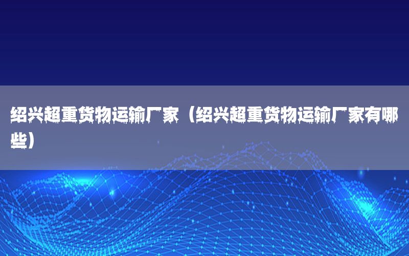 绍兴超重货物运输厂家（绍兴超重货物运输厂家有哪些）