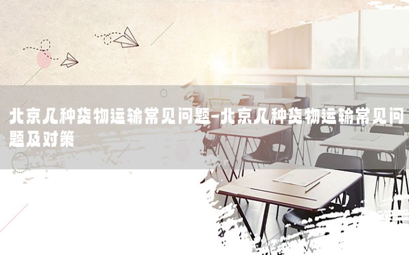 北京几种货物运输常见问题-北京几种货物运输常见问题及对策