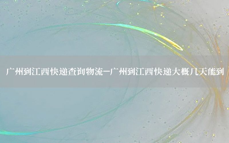 广州到江西快递查询物流-广州到江西快递大概几天能到