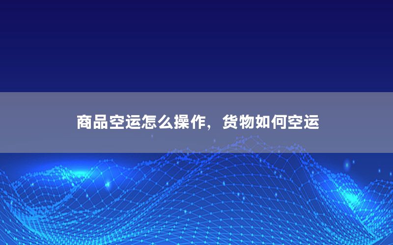 商品空运怎么操作，货物如何空运