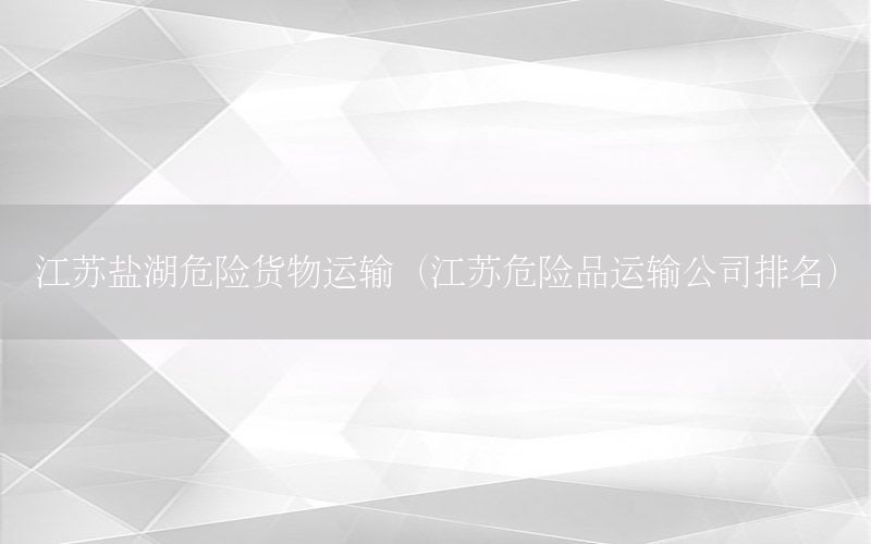 江苏盐湖危险货物运输（江苏危险品运输公司排名）