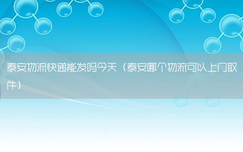 泰安物流快递能发吗今天（泰安哪个物流可以上门取件）