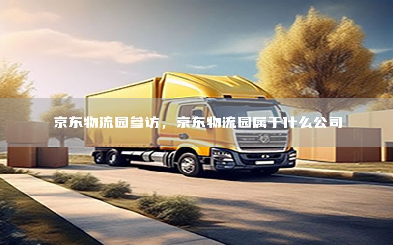 京东物流园参访，京东物流园属于什么公司
