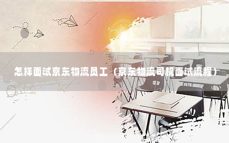 怎样面试京东物流员工（京东物流司机面试流程）