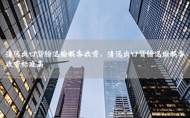清远出口货物运输服务收费，清远出口货物运输服务收费标准表