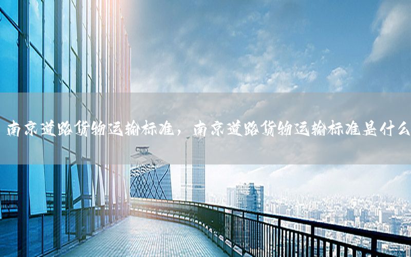 南京道路货物运输标准，南京道路货物运输标准是什么