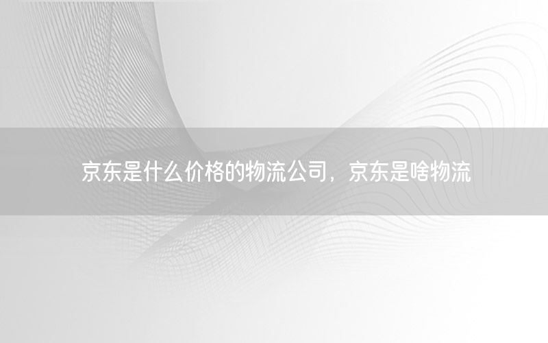 京东是什么价格的物流公司，京东是啥物流