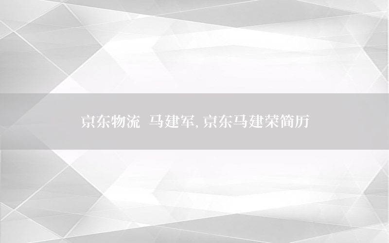 京东物流 马建军，京东马建荣简历
