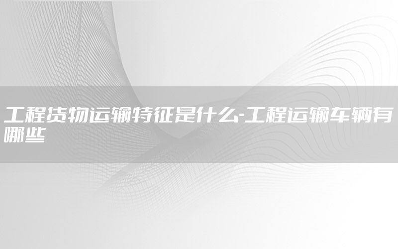 工程货物运输特征是什么-工程运输车辆有哪些