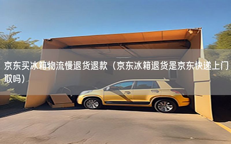 京东买冰箱物流慢退货退款（京东冰箱退货是京东快递上门取吗）