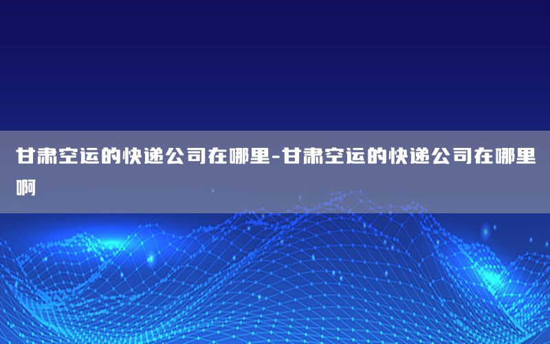 甘肃空运的快递公司在哪里-甘肃空运的快递公司在哪里啊