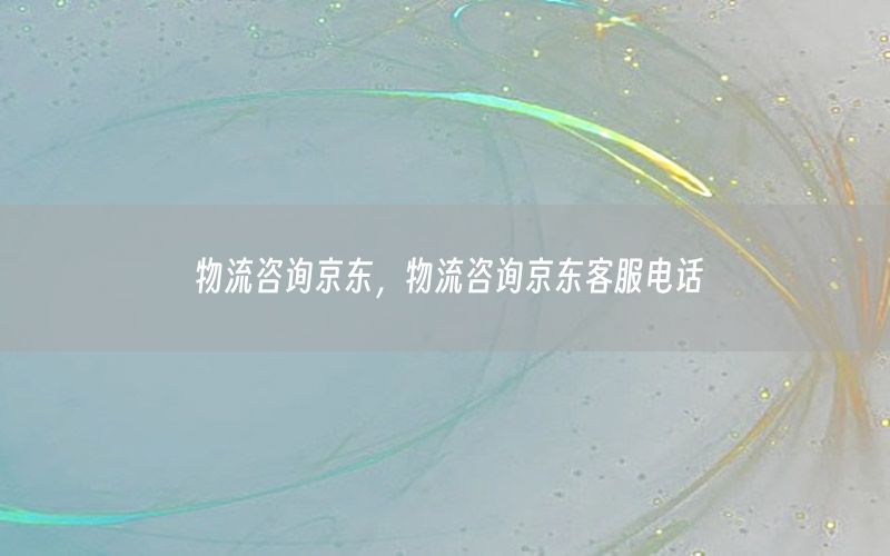 物流咨询京东，物流咨询京东客服电话