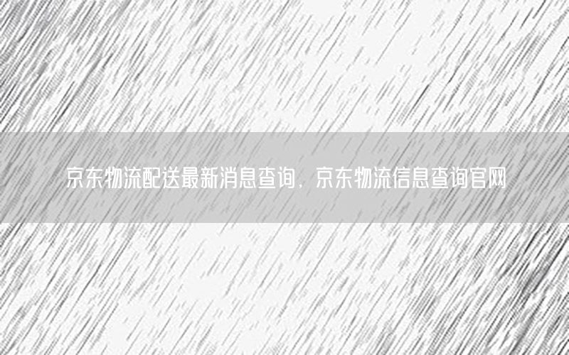 京东物流配送最新消息查询，京东物流信息查询官网