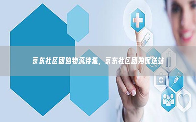 京东社区团购物流待遇，京东社区团购配送站