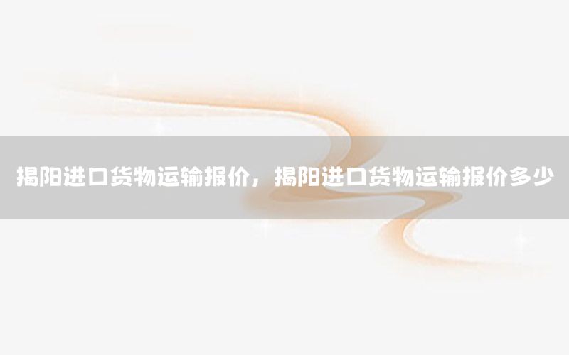 揭阳进口货物运输报价，揭阳进口货物运输报价多少