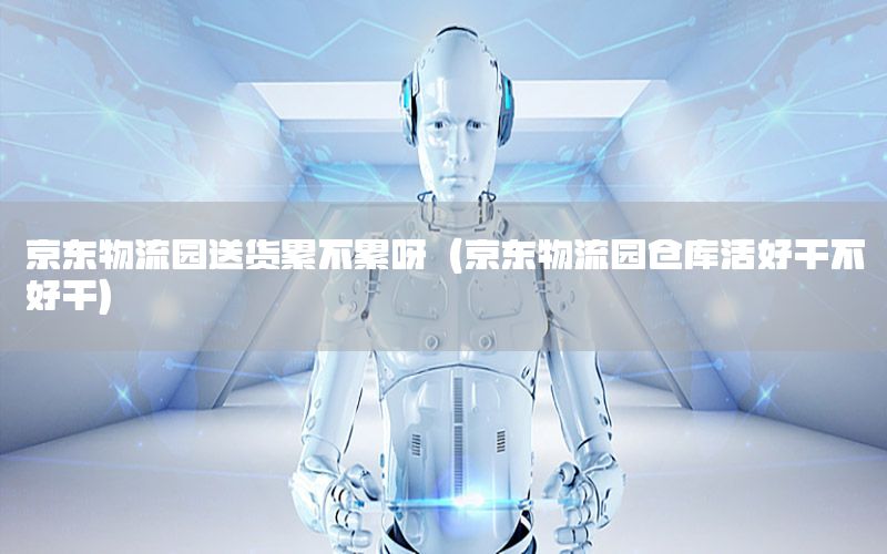 京东物流园送货累不累呀（京东物流园仓库活好干不好干）