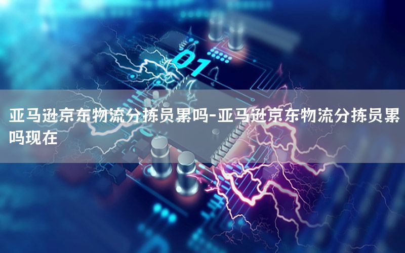亚马逊京东物流分拣员累吗-亚马逊京东物流分拣员累吗现在